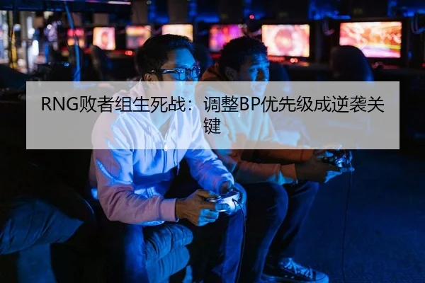 RNG败者组生死战：调整BP优先级成逆袭关键