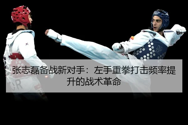 张志磊备战新对手：左手重拳打击频率提升的战术革命